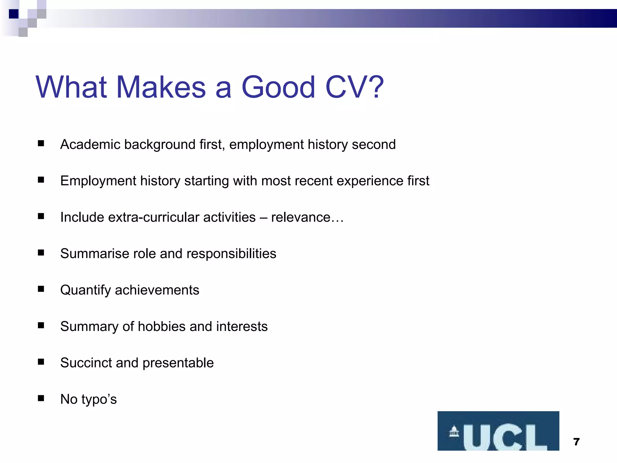 What Makes a Good CV? Academic background first, employment history second Employment history starting with most recent experience first Include extra-curricular activities – relevance… Summarise role and responsibilities Quantify achievements Summary of hobbies and interests Succinct and presentable No typo’s 
