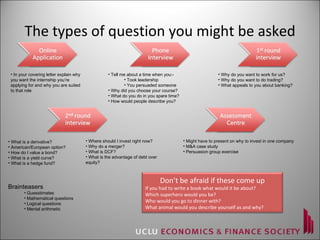 The types of question you might be asked In your covering letter explain why you want the internship you’re applying for and why you are suited to that role Tell me about a time when you:- Took leadership You persuaded someone   Why did you choose your course? What do you do in you spare time? How would people describe you? Why do you want to work for us? Why do you want to do trading? What appeals to you about banking? What is a derivative? American/European option? How do I value a bond? What is a yield curve? What is a hedge fund? Where should I invest right now? Why do a merger? What is DCF? What is the advantage of debt over  equity? Might have to present on why to invest in one company M&A case study Persuasion group exercise Brainteasers Guesstimates Mathematical questions Logical questions Mental arithmetic Don’t be afraid if these come up If you had to write a book what would it be about? Which superhero would you be? Who would you go to dinner with? What animal would you describe yourself as and why? 