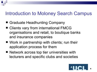Introduction to Moloney Search Campus Graduate Headhunting Company Clients vary from international FMCG organisations and retail, to boutique banks and insurance companies Work in partnership with clients; run their application process for them Network across top tier universities with lecturers and specific clubs and societies 