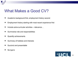 What Makes a Good CV? Academic background first, employment history second Employment history starting with most recent experience first Include extra-curricular activities – relevance… Summarise role and responsibilities Quantify achievements Summary of hobbies and interests Succinct and presentable No typo’s 