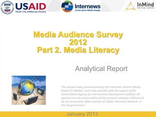 Media Audience Survey
2012
Part 2. Media Literacy
Analytical Report
The research was commissioned by the Internews Ukraine Media
Project (U-Media) and made possible with the support of the
United States Agency for International Development (USAID). All
opinions are the responsibility of the research company InMind and
do not necessarily reflect opinion of USAID, Internews Network or
the US government.

January 2013

 