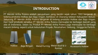 INTRODUCTION
PT Merobi Artha Putera adalah perusahaan yang berdiri sejak tahun 1993 bergerak di
bidang produksi Hollow dan Baja ringan, berlokasi di Cikarang Selatan Kabupaten Bekasi.
Sekarang PT Merobi Artha Putera bergerak di bidang produksi Hollow dan Baja ringan.
Dari hasil produski tersebut PT Merobi Artha Putera mensuplai ke berbagai daerah yang
ada di Indonesia. Selain itu Produk PT Merobi Artha Putera juga mensuplai ke berbagai
macam bidang, seperti untuk kebutuhan Proyek, Perumahan, Gedung, hingga ke Parbrik.
Hollow Baja Ringan Accessoris Hollow
Metal Stud & U
Runner
Metal Furring
 
