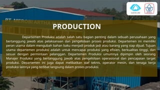 PRODUCTION
Departemen Produksi adalah salah satu bagian penting dalam sebuah perusahaan yang
bertanggung jawab atas pelaksanaan dan pengelolaan proses produksi. Departemen ini memiliki
peran utama dalam mengubah bahan baku menjadi produk jadi atau barang yang siap dijual. Tujuan
utama departemen produksi adalah untuk mencapai produksi yang efisien, berkualitas tinggi, dan
sesuai dengan permintaan pelanggan. Departemen Produksi umumnya dipimpin oleh seorang
Manajer Produksi yang bertanggung jawab atas pengelolaan operasional dan pencapaian target
produksi. Departemen ini juga dapat melibatkan staf teknis, operator mesin, dan tenaga kerja
produksi lainnya yang terlibat langsung dalam proses produksi.
 
