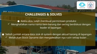 CHALLENGES & SOLVES
● Keliru atau salah membuat permintaan produksi
 Menghafalkan nama nama item barang dan sering berdiskusi dengan
leader di lapangan
● Selisih jumlah antara data stok di system dengan aktual barang di lapangan
 Melakukan Stock Opname dan menjadwalkan nya rutin setiap bulan .
 