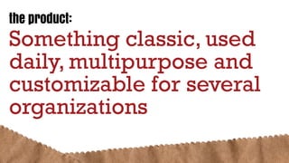 the product:
Something classic, used
daily, multipurpose and
customizable for several
organizations
 