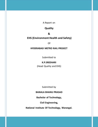 A Report on
Quality
&
EHS (Environment Health and Safety)
Of
HYDERABAD METRO RAIL PROJECT
Submitted to
K.P.SREEHARI
(Head Quality and EHS)
Submitted by
BANALA BHANU PRASAD
Bachelor of Technology,
Civil Engineering,
National Institute Of Technology, Warangal.
 