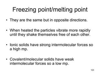 123
Freezing point/melting point
• They are the same but in opposite directions.
• When heated the particles vibrate more rapidly
until they shake themselves free of each other.
• Ionic solids have strong intermolecular forces so
a high mp.
• Covalent/molecular solids have weak
intermolecular forces so a low mp.
 