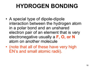 18
HYDROGEN BONDING
• A special type of dipole-dipole
interaction between the hydrogen atom
in a polar bond and an unshared
electron pair of an element that is very
electronegative usually a F, O, or N
atom on another molecule
• (note that all of these have very high
EN’s and small atomic radii).
 
