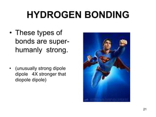 21
HYDROGEN BONDING
• These types of
bonds are super-
humanly strong.
• (unusually strong dipole
dipole 4X stronger that
diopole dipole)
 