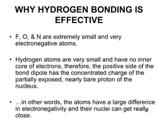 23
WHY HYDROGEN BONDING IS
EFFECTIVE
• F, O, & N are extremely small and very
electronegative atoms.
• Hydrogen atoms are very small and have no inner
core of electrons, therefore, the positive side of the
bond dipole has the concentrated charge of the
partially exposed, nearly bare proton of the
nucleus.
• …in other words, the atoms have a large difference
in electronegativity and their nuclei can get really
close.
 
