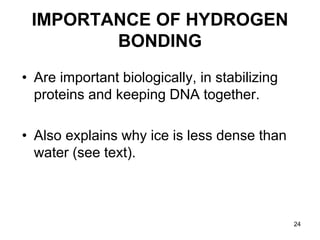24
IMPORTANCE OF HYDROGEN
BONDING
• Are important biologically, in stabilizing
proteins and keeping DNA together.
• Also explains why ice is less dense than
water (see text).
 