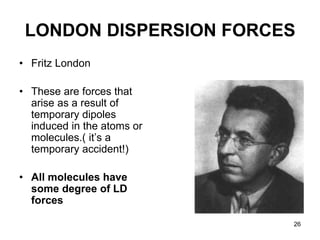 26
LONDON DISPERSION FORCES
• Fritz London
• These are forces that
arise as a result of
temporary dipoles
induced in the atoms or
molecules.( it’s a
temporary accident!)
• All molecules have
some degree of LD
forces
 