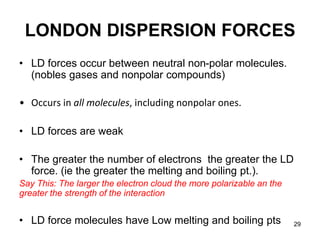 29
LONDON DISPERSION FORCES
• LD forces occur between neutral non-polar molecules.
(nobles gases and nonpolar compounds)
• Occurs in all molecules, including nonpolar ones.
• LD forces are weak
• The greater the number of electrons the greater the LD
force. (ie the greater the melting and boiling pt.).
Say This: The larger the electron cloud the more polarizable an the
greater the strength of the interaction
• LD force molecules have Low melting and boiling pts
 
