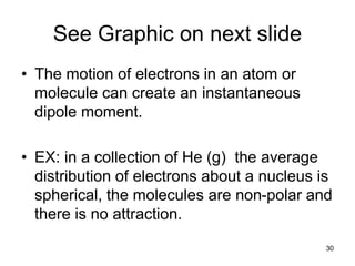 30
See Graphic on next slide
• The motion of electrons in an atom or
molecule can create an instantaneous
dipole moment.
• EX: in a collection of He (g) the average
distribution of electrons about a nucleus is
spherical, the molecules are non-polar and
there is no attraction.
 