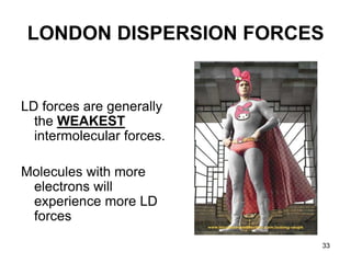 33
LONDON DISPERSION FORCES
LD forces are generally
the WEAKEST
intermolecular forces.
Molecules with more
electrons will
experience more LD
forces
 
