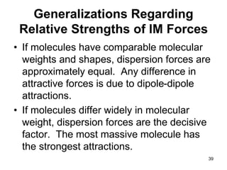 39
Generalizations Regarding
Relative Strengths of IM Forces
• If molecules have comparable molecular
weights and shapes, dispersion forces are
approximately equal. Any difference in
attractive forces is due to dipole-dipole
attractions.
• If molecules differ widely in molecular
weight, dispersion forces are the decisive
factor. The most massive molecule has
the strongest attractions.
 