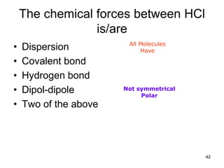 42
The chemical forces between HCl
is/are
• Dispersion
• Covalent bond
• Hydrogen bond
• Dipol-dipole
• Two of the above
All Molecules
Have
Not symmetrical
Polar
 