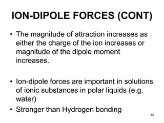 46
ION-DIPOLE FORCES (CONT)
• The magnitude of attraction increases as
either the charge of the ion increases or
magnitude of the dipole moment
increases.
• Ion-dipole forces are important in solutions
of ionic substances in polar liquids (e.g.
water)
• Stronger than Hydrogen bonding
 
