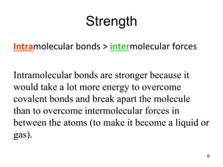 Strength
Intramolecular bonds > intermolecular forces
Intramolecular bonds are stronger because it
would take a lot more energy to overcome
covalent bonds and break apart the molecule
than to overcome intermolecular forces in
between the atoms (to make it become a liquid or
gas).
6
 