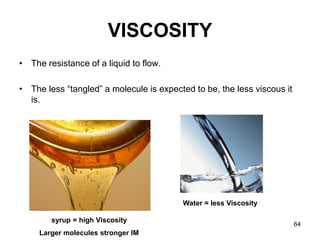 64
VISCOSITY
• The resistance of a liquid to flow.
• The less “tangled” a molecule is expected to be, the less viscous it
is.
Water = less Viscosity
syrup = high Viscosity
Larger molecules stronger IM
 