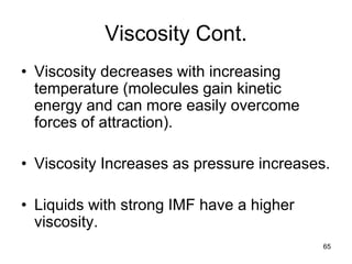 65
Viscosity Cont.
• Viscosity decreases with increasing
temperature (molecules gain kinetic
energy and can more easily overcome
forces of attraction).
• Viscosity Increases as pressure increases.
• Liquids with strong IMF have a higher
viscosity.
 