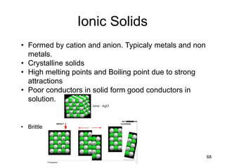 Ionic Solids
68
• Formed by cation and anion. Typicaly metals and non
metals.
• Crystalline solids
• High melting points and Boiling point due to strong
attractions
• Poor conductors in solid form good conductors in
solution.
• Brittle
 