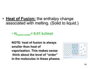 99
• Heat of Fusion: the enthalpy change
associated with melting. (Solid to liquid.)
• Hfusion water= 6.01 kJ/mol
NOTE: heat of fusion is always
smaller than heat of
vaporization. This makes sense
think about the level of “order”
in the molecules in these phases.
 