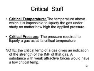 107
Critical Stuff
• Critical Temperature: The temperature above
which it is impossible to liquefy the gas under
study no matter how high the applied pressure.
• Critical Pressure: The pressure required to
liquefy a gas as at its critical temperature
NOTE: the critical temp of a gas gives an indication
of the strength of the IMF of that gas. A
substance with weak attractive forces would have
a low critical temp.
 