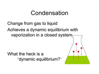 Condensation
Change from gas to liquid
Achieves a dynamic equilibrium with
vaporization in a closed system.
What the heck is a
“dynamic equilibrium?”
 