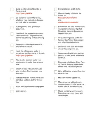 Build an internal dashboard a la       Design stickers and t-shirts.
Panic board
http://goo.gl/AHDX                     Make a cheeky robots.txt file.
                                       Check out
Do customer support for a day,         flickr.com/humans.txt
whatever your main job is. Engage      and
and ask a lot of questions.            google.com/humans.txt

Put together a lead generation         Benchmark the best internal com-
document.                              munication solutions: Hipchat,
                                       Flowdock, Yammer, Basecamp,
Update all the support documents.      Google SItes etc.
Learn to handle Google AdWords,
banner advertising, text advertising   Try out Reinvigorate, Get Satis-
etc.                                   faction, UserVoice, Geckoboard
                                       and other hip startup tools
Research potential partners APIs       .
and terms of service.                  Shadow a user for a day to see
                                       where the pain points are.
Hack the officespace. Make it
something like Zappos or 37Signals     Survey people who returned the
http://goo.gl/gks8N                    product or took a trial and didn’t
                                       continue.
Plan a Jobs-section. Make your
startup sound cooler than anyone       Digg deep into Quora, Digg, Red-
else.                                  dit, Twitter. Identify super-users,
                                       twitter-lists, Facebook groups.
Watch at least 10 customers use
your product. Communicate your         Write a blogpost on your learning
learnings.                             experiences.

Retweet relevant Twitter-posts and     Make an internal Spotify list.
schedule updates. Gather favour-
ites!                                  Make a company blog (check
                                       out wordpress.com for hosted or
Scan and organize or those papers.     tumblr.com or posterous.com).

Learn scrum.                           Plan a company summer party.
                                       Execute some crazy vision with
                                       zero-budget!
 