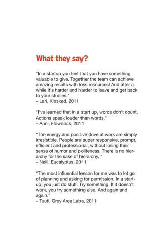 What they say?
"In a startup you feel that you have something
valuable to give. Together the team can achieve
amazing results with less resources! And after a
while it's harder and harder to leave and get back
to your studies."
– Lari, Kiosked, 2011

"I've learned that in a start up, words don't count.
Actions speak louder than words."
– Anni, Flowdock, 2011

“The energy and positive drive at work are simply
irresistible. People are super responsive, prompt,
efficient and professional, without losing their
sense of humor and politeness. There is no hier-
archy for the sake of hierarchy. “
– Nelli, Eucalyptus, 2011

“The most influential lesson for me was to let go
of planning and asking for permission. In a start-
up, you just do stuff. Try something. If it doesn’t
work, you try something else. And again and
again.”
– Tuuti, Grey Area Labs, 2011
 