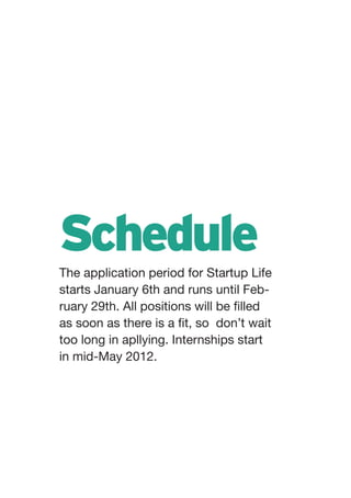 Schedule
The application period for Startup Life
starts January 6th and runs until Feb-
ruary 29th. All positions will be filled
as soon as there is a fit, so don’t wait
too long in apllying. Internships start
in mid-May 2012.
 