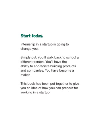 Start today.
Internship in a startup is going to
change you.

Simply put, you’ll walk back to school a
different person. You’ll have the
ability to appreciate building products
and companies. You have become a
maker.

This book has been put together to give
you an idea of how you can prepare for
working in a startup.
 