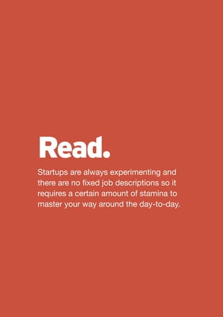 Read.
Startups are always experimenting and
there are no fixed job descriptions so it
requires a certain amount of stamina to
master your way around the day-to-day.
 