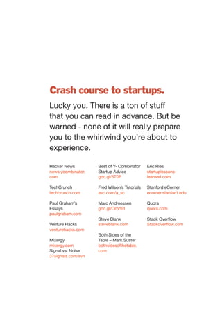Crash course to startups.
Lucky you. There is a ton of stuff
that you can read in advance. But be
warned - none of it will really prepare
you to the whirlwind you’re about to
experience.

Hacker News         Best of Y- Combinator     Eric Ries
news.ycombinator.   Startup Advice            startuplessons-
com                 goo.gl/5T0P               learned.com

TechCrunch          Fred Wilson’s Tutorials   Stanford eCorner
techcrunch.com      avc.com/a_vc              ecorner.stanford.edu

Paul Graham’s       Marc Andreessen           Quora
Essays              goo.gl/OqVVd              quora.com
paulgraham.com
                    Steve Blank               Stack Overflow
Venture Hacks       steveblank.com            Stackoverflow.com
venturehacks.com
                    Both Sides of the
Mixergy             Table – Mark Suster
mixergy.com         bothsidesofthetable.
Signal vs. Noise    com
37signals.com/svn
 