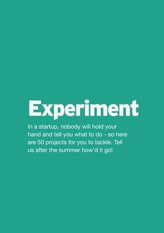 Experiment
In a startup, nobody will hold your
hand and tell you what to do - so here
are 50 projects for you to tackle. Tell
us after the summer how’d it go!
 