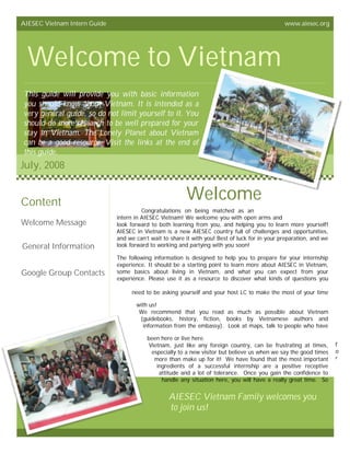 AIESEC Vietnam Intern Guide                                                                     www.aiesec.org




 Welcome to Vietnam
This guide will provide you with basic information
you should know about Vietnam. It is intended as a
very general guide, so do not limit yourself to it. You
should do more research to be well prepared for your
stay in Vietnam. The Lonely Planet about Vietnam
can be a good resource. Visit the links at the end of
this guide.
July, 2008


Content
                                                         Welcome
                                        Congratulations on being matched as an
                              intern in AIESEC Vietnam! We welcome you with open arms and
Welcome Message               look forward to both learning from you, and helping you to learn more yourself!
                              AIESEC in Vietnam is a new AIESEC country full of challenges and opportunities,
                              and we can’t wait to share it with you! Best of luck for in your preparation, and we
General Information           look forward to working and partying with you soon!

                              The following information is designed to help you to prepare for your internship
                              experience. It should be a starting point to learn more about AIESEC in Vietnam,
Google Group Contacts         some basics about living in Vietnam, and what you can expect from your
                              experience. Please use it as a resource to discover what kinds of questions you

                                   need to be asking yourself and your host LC to make the most of your time

                                     with us!
                                      We recommend that you read as much as possible about Vietnam
                                      (guidebooks, history, fiction, books by Vietnamese authors and
                                        information from the embassy). Look at maps, talk to people who have

                                          been here or live here.
                                           Vietnam, just like any foreign country, can be frustrating at times,      f
                                            especially to a new visitor but believe us when we say the good times    o
                                             more than make up for it! We have found that the most important         r
                                              ingredients of a successful internship are a positive receptive
                                               attitude and a lot of tolerance. Once you gain the confidence to
                                                handle any situation here, you will have a really great time. So


                                                  AIESEC Vietnam Family welcomes you
                                                  to join us!
 