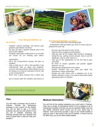 AIESEC Vietnam Intern Guide                                                                                 July, 2008




                 Your Responsibilities as
                                                           Our Responsibilities as Hosts
an Intern                                                      the LC and many other interesting people.
                                                            Communicate with you before you arrive to ensure you are
-   Facilitate cultural exchange and discuss your          prepared for your trip.
    problems with AIESEC members
-   Do your job with a positive attitude and to the        -   Pick you up at the point of your arrival
    best of your abilities                                 -   Help you with arranging accommodation
-   Complete expectation setting with us so we both        -   Help you with all the regular daily functions (shopping,
    can ensure we are meeting each other’s                     taking the bus, getting a bank account, how to use the
                                                               telephones, how to order food etc.)
    expectations.                                          -   Take you to the organisation on the first day of your
-   Fill in the measurement surveys and give us                internship
    feedback                                               -   Be there to answer questions and provide support
-   Help us help you  this is only possible if you            whenever we can
    communicate with us about any problems,                -   Help you get integrated into the culture
    concerns and expectations. Many things may not         -   Provide activities that can teach you about the
    be obvious to us and we need you to tell us. Ask           Vietnamese culture and lifestyle
    us lots of questions!!!                                -   Provide you with names and a telephone list of the
-   Never miss a party, because this is where you              AIESEC members in your LC as well as information about
                                                               upcoming events or activities.
    get to interact with the members and interns in




General Information

Visa                                               Medical information
You will need a business visa to work in           You will find all the medical assistance you could need in Vietnam.
Vietnam.    Contact     the   Vietnamese           There are a couple of international clinics, but it is cheaper to go to
embassy in your country for the details.           Vietnamese hospitals and they are just as qualified. Make sure you
You will be able to get a 6 month
                                                   buy health insurance which covers you for your whole stay in
business visa and you can extend it once
                                                   Vietnam. Scan and email yourself a copy of your health booklet in
you are in Vietnam. Scanning and                   case you lose it. Also bring it with you to Vietnam. In Hanoi and Ho
emailing yourself with your passport and
                                                   Chi Minh City, you do not need malaria tablets.
visa is a good idea in case you lose your
passport.



                                                                                                                          2
 