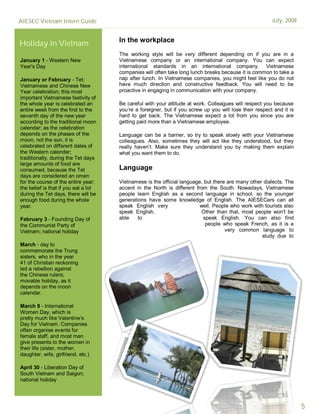AIESEC Vietnam Intern Guide                                                                              July, 2008


                                      In the workplace
Holiday in Vietnam
                                      The working style will be very different depending on if you are in a
January 1 - Western New               Vietnamese company or an international company. You can expect
Year's Day                            international standards in an international company. Vietnamese
                                      companies will often take long lunch breaks because it is common to take a
January or February - Tet;            nap after lunch. In Vietnamese companies, you might feel like you do not
Vietnamese and Chinese New            have much direction and constructive feedback. You will need to be
Year celebration; this most           proactive in engaging in communication with your company.
important Vietnamese festivity of
the whole year is celebrated an       Be careful with your attitude at work. Colleagues will respect you because
entire week from the first to the     you’re a foreigner, but if you screw up you will lose their respect and it is
seventh day of the new year           hard to get back. The Vietnamese expect a lot from you since you are
according to the traditional moon     getting paid more than a Vietnamese employee.
calendar; as the celebration
depends on the phases of the          Language can be a barrier, so try to speak slowly with your Vietnamese
moon, not the sun, it is              colleagues. Also, sometimes they will act like they understood, but they
celebrated on different dates of      really haven’t. Make sure they understand you by making them explain
the Western calendar;                 what you want them to do.
traditionally, during the Tet days
large amounts of food are
consumed, because the Tet             Language
days are considered an omen
for the course of the entire year;    Vietnamese is the official language, but there are many other dialects. The
the belief is that if you eat a lot   accent in the North is different from the South. Nowadays, Vietnamese
during the Tet days, there will be    people learn English as a second language in school, so the younger
enough food during the whole          generations have some knowledge of English. The AIESECers can all
year.                                 speak English very                 well. People who work with tourists also
                                      speak English.                     Other than that, most people won't be
February 3 - Founding Day of          able    to                          speak English. You can also find
the Communist Party of                                                     people who speak French, as it is a
Vietnam; national holiday                                                           very common language to
                                                                                                   study due to
March - day to
commemorate the Trung
sisters, who in the year
41 of Christian reckoning
led a rebellion against
the Chinese rulers;
movable holiday, as it
depends on the moon
calendar.

March 8 - International
Women Day, which is
pretty much like Valentine’s
Day for Vietnam. Companies
often organise events for
female staff, and most men
give presents to the women in
their life (sister, mother,
daughter, wife, girlfriend, etc.)

April 30 - Liberation Day of
South Vietnam and Saigon;
national holiday

May 1 - Labour Day; national

                                                                                                                      5
 