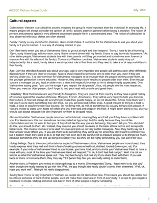 AIESEC Vietnam Intern Guide                                                                                        July, 2008


Cultural aspects
Collectivism: Vietnam is a collectivist society, meaning the group is more important than the individual. In everyday life, it
means people will always consider the opinion of family, society, peers in general before taking a decision. The notion of
privacy and personal space is very different since many people live in a concentrated area. This notion of collectivism is
also observed with food: dishes are often shared.

Family: Family is very important in Vietnam, like in most of Asia. It is normal for the Vietnamese to ask you about your
family or if you're married. It is a way of showing interest in you.

Don’t feel weird when you ask a Vietnamese friend to go out at night and they respond: “Sorry, I have to be at home by
10pm, sorry I have to go with my mom, sorry I have to have dinner with my family, I have to stay home do housework.” As
other Asian people, Vietnamese students live with their parents until they get married and sometimes even forever (a
man can live with his wife and his family). Contrary to Western countries, Vietnamese students rarely stay out
independently. As a result, family takes a very important role in their lives and they need to take a lot of responsibilities in
their family.

Age: Don't be offended if people ask about your age. Age is very important and people will address each other differently
depending on if they are older or younger. Always show respect to someone who is older than you, even if they are
working under you. It is very common for Vietnamese managers to be younger than the people working under them, as
the younger generation is more educated. However, they always show respect to people older than them. Even though
you are a manager but you lead an older man, a nice and respectful manner to him is always highly appreciated. One
Vietnamese saying goes: ”you can live longer if you respect the old people”, thus, old people are the most respected.
When you meet an older person, don’t forget to nod your head with a smile and greet them.

Hospitality: Most Vietnamese are very friendly to foreigners. They are proud of their country as they have a great history
of victories against the invaders (Chinese, Mongols, French, Americans). They will be very happy to help you discover
their culture. A host will always do everything to make their guests happy, so do not abuse this. A host most likely won’t
tell you if you’re doing something they don’t like, but you will look bad in their eyes. A good present to bring to a host is
fruits, a cake or souvenirs from your country. Do not bring milk, as milk is something you usually bring to sick people. If
you are invited to sleep over, hosts will often give you their bed and sleep on the floor. It might seem weird to you, but you
should just accept because it is very important for them to be good hosts.

Non-confrontation: Vietnamese people are non-confrontational, meaning they won’t tell you if they have a problem with
you. For Westerners, this can sometimes be interpreted as hypocrisy, but it is really because they do not like
confrontation and do not want to hurt you. If they don’t like the way you are behaving, they won’t tell you “You shouldn’t
do this, you should do that”, etc. Instead, they assume you should be aware of the basic ethical norms and acceptable
behaviours. This means you have to be alert for clues and pick up on very subtle messages. Also, they hardly say no if
their answer could offend you. If you ask them to do something, they won’t say no since they don’t want to confront you,
but it doesn’t mean they want to do it, or that they will even do it! Be careful not to pressure people to do things too much,
because sometimes they will end up doing it to satisfy you, but they will be highly annoyed by you (but won’t tell you).

Hiding feelings: Due to the non-confrontational aspect of Vietnamese culture, Vietnamese people are more closed, they
hardly express what they feel and think in fear of making someone feel hurt, disliked, looked down upon, etc. For
example: if you invite a Vietnamese friend to your house, you have food, and you invite your Vietnamese friend to have a
meal with you, most of the time your Vietnamese friend will respond:”I’m ok, I don’t feel that hungry”. Well, it is not as
simple as what the Vietnamese speak out. They may feel hungry, but feel shy if you share food with them. If you ask
twice or more, or convince them, they may say YES (when they feel you are really willing to invite them).

Another story: a Western guy invited an Asian girl to go to a movie. She responded:”Sorry, I have work to do that day”
even though she really wanted to go with him. Well, the guy thought she really couldn’t come, then answered: “Well, ok,
hope you work well”. That girl felt really disappointed.

Saving face: Honor is very important in Vietnam, so people do not like to lose face. This means you should be careful not
to criticize someone in front of other people, as it will make them lose face in front of everybody. It is best to give negative
feedback in private. Making someone look bad in front of other people is highly humiliating.

Customer Service: In your home country, you might be used to the customer being king, but don’t expect the same here.




                                                                                                                                   7
 