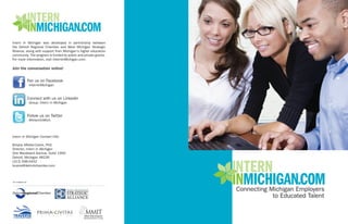 Intern In Michigan was developed in partnership between
the Detroit Regional Chamber and West Michigan Strategic
Alliance, along with support from Michigan's higher education
community. The program is funded by public and private grants.
For more information, visit InternInMichigan.com.

Join the conversation online!


                    Fan us on Facebook
                    - InternInMichigan


                    Connect with us on LinkedIn
                    - Group: Intern in Michigan


                    Follow us on Twitter
                    - @InternInMich



Intern In Michigan Contact Info:

Britany Affolter-Caine, PhD
Director, Intern In Michigan
One Woodward Avenue, Suite 1900
Detroit, Michigan 48226
(313) 596-0432
bcaine@detroitchamber.com



An initiative of:
 