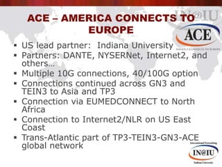 ACE – America Connects to Europe<br />US lead partner:  Indiana University<br />Partners: DANTE, NYSERNet, Internet2, and ...