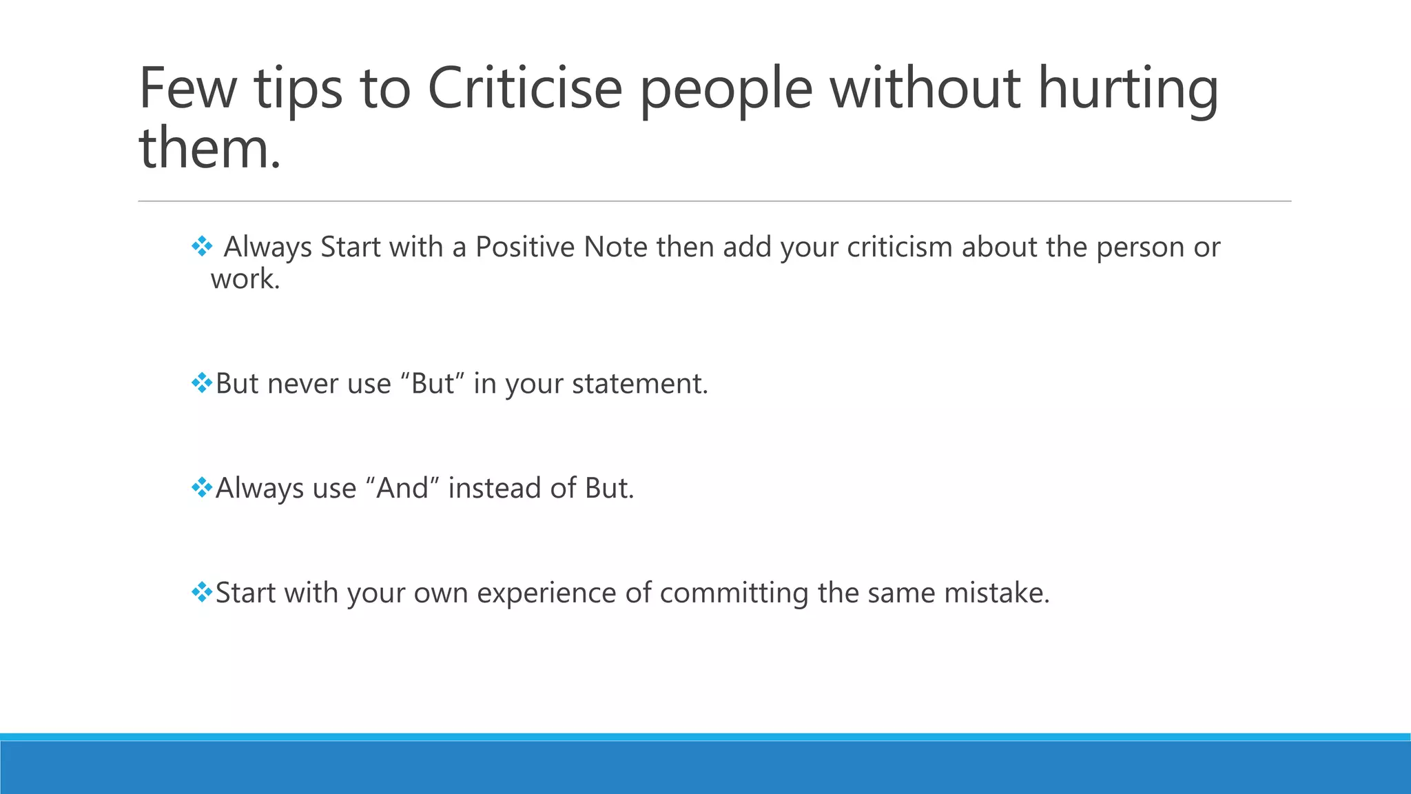 Few tips to Criticise people without hurting
them.
 Always Start with a Positive Note then add your criticism about the person or
work.
But never use “But” in your statement.
Always use “And” instead of But.
Start with your own experience of committing the same mistake.
 