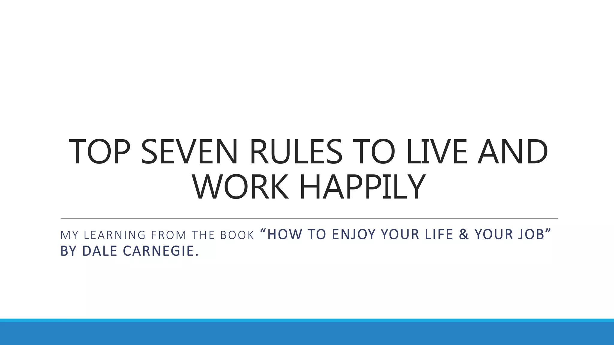 TOP SEVEN RULES TO LIVE AND
WORK HAPPILY
MY LEARNING FROM THE BOOK “HOW TO ENJOY YOUR LIFE & YOUR JOB”
BY DALE CARNEGIE.
 