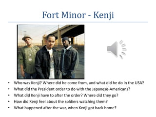 Fort Minor - Kenji Who was Kenji? Where did he come from, and what did he do in the USA? What did the President order to do with the Japanese-Americans? What did Kenji have to after the order? Where did they go? How did Kenji feel about the soldiers watching them? What happened after the war, when Kenji got back home? 