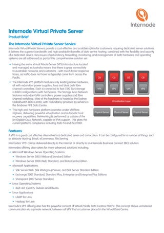 Internode Virtual Private Server
Product Brief
The Internode Virtual Private Server Service
Internode	Virtual	Private	Servers	provide	a	cost-effective	and	scalable	option	for	customers	requiring	dedicated	server	solutions.	
It	delivers	the	superior	bandwidth	and	high	availability	benefits	of	data	centre	hosting;	combined	with	the	flexibility	and	security	
of	a	dedicated	device.	Key	issues	of	redundancy,	firewalling,	monitoring,	and	management	of	both	hardware	and	operating	
systems	are	all	addressed	as	part	of	this	comprehensive	solution	set.

•	 Having	the	entire	Virtual	Private	Server	(VPS)	infrastructure	located	
   and	managed	in	Australia	means	that	there	is	great	connectivity	
   to	Australian	networks	and	customers	-	with	much	faster	response	
   times,	as	traffic	does	not	have	to	(typically)	come	from	across	the	
   Pacific.                                                                      OS             OS              OS             OS
•	 The	Internode	VPS	platform	features	only	leading	name	hardware,	
   all	with	redundant	power	supplies,	fans	and	dual	path	fibre	
   channel	controllers.	Each	is	connected	to	fast	(15K)	SAN	storage	             VPS            VPS            VPS            VPS
   in	RAID	configurations	with	hot	Spares.	The	Storage	Area	Network	
   features	redundant	SAN	controllers,	power	supplies	and	fibre	
   channel	switching.	Most	of	the	hardware	is	hosted	at	the	Sydney	
   GlobalSwitch	Data	Centre;	with	redundancy	provided	by	servers	in	                            Virtualisation Layer
   the	Brisbane	PIPE	Data	Centre.
•	 This	high-end	hardware	platform	operates	under	VMWare	
   vSphere,	delivering	powerful	virtualisation	and	automatic	host	            Physical Server     Physical Server      Physical Server
   recovery	capabilities.	Networking	is	performed	by	a	state	of	the	
   art	Gigabit	Cisco	Network,	capable	of	IPv6	support.	This	gives	the	
   current	platform	compliance	including	ASIO	T4	and	ISO27001.

Features
A	VPS	is	a	great	cost	effective	alternative	to	a	dedicated	sever	and	co-location.	It	can	be	configured	for	a	number	of	things	such	
as	Website	Hosting,	Email,	eCommerce,	File	Serving.
Internodes’	VPS’	can	be	delivered	directly	to	the	Internet	or	directly	to	an	Internode	Business	Connect	(IBC)	solution.	
Internodes	offering	also	caters	for	more	advanced	solutions	including;
•	 Microsoft	Windows	Server	Operating	Systems
   •	 Windows	Server	2003	Web	and	Standard	Edition
   •	 Windows	Server	2008	Web,	Standard,	and	Data	Centre	Edition.
•	 Microsoft	Applications
   •	 SQL	Server	Web,	SQL	Workgroup	Server,	and	SQL	Server	Standard	Edition
   •	 Exchange	2007	Standard,	Standard	Plus,	Enterprise	and	Enterprise	Plus	Editions
   •	 Sharepoint	2007	Server	Standard.
•	 Linux	Operating	Systems
   •	 Red	Hat,	CentOS,	Debian	and	Ubuntu.
•	 Linux	Applications
   •	 LAMP	for	Unix
   •	 Hadoop	for	Unix
Internode’s	VPS	offering	also	has	the	powerful	concept	of	Virtual	Private	Data	Centres	(VDC’s).	This	concept	allows	unmetered	
communication	via	a	private	network,	between	all	VPS’	that	a	customer	placed	in	the	Virtual	Data	Centre.
 