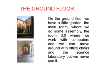 THE GROUND FLOOR
On the ground floor we
have a little garden, the
main room, where we
do some assembly, the
room 3.0 where we
work with computers
and we can move
around with office chairs
and the science
laboratory but we never
use it.
 