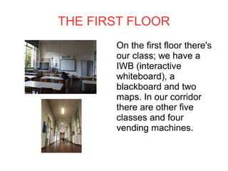 THE FIRST FLOOR
On the first floor there's
our class; we have a
IWB (interactive
whiteboard), a
blackboard and two
maps. In our corridor
there are other five
classes and four
vending machines.
 
