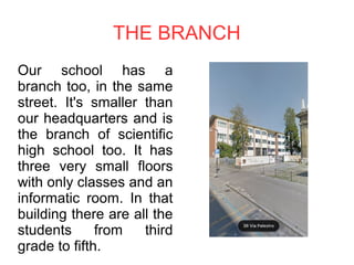 THE BRANCH
Our school has a
branch too, in the same
street. It's smaller than
our headquarters and is
the branch of scientific
high school too. It has
three very small floors
with only classes and an
informatic room. In that
building there are all the
students from third
grade to fifth.
 