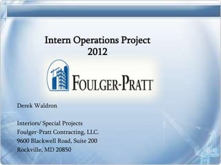 Intern Operations Project
                   2012




Derek Waldron

Interiors/ Special Projects
Foulger-Pratt Contracting, LLC.
9600 Blackwell Road, Suite 200
Rockville, MD 20850
 